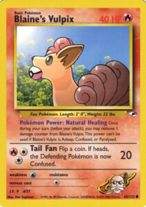 Blaine's Vulpix — Gym Heroes · 65/132 · 2000 (Level 9. Blaine's fox patches itself up with the Pokémon Power Natural Healing, removing a damage counter each turn. Printed as 1st Edition and Unlimited. In Japan it first came in the Guren Town Gym (Cinnabar) theme deck, then in Challenge from the Darkness.)